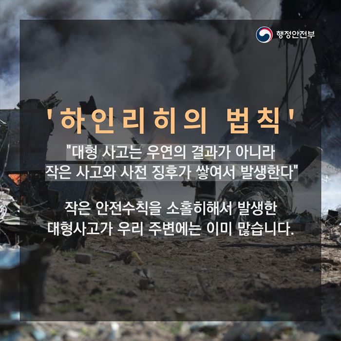 하인리히의 법칙. "대형 사고는 우연의 결과가 아니라 작은 사고와 사전 징후가 쌓여서 발생한다. 작은 안전수칙을 소홀히해서 발생한 대형사고가 우리 주변에는 이미 많습니다."