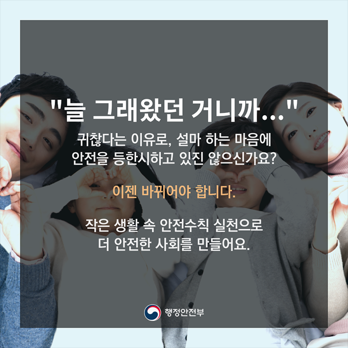 "늘 그래왔던 거니까..." 귀찮다는 이유로, 설마 하는 마음에 안전을 등한시 하고 있진 않으신가요? 이젠 바뀌어야 합니다. 작은 생활 속 안전수칙 실천으로 더 안전한 사회를 만들어요.